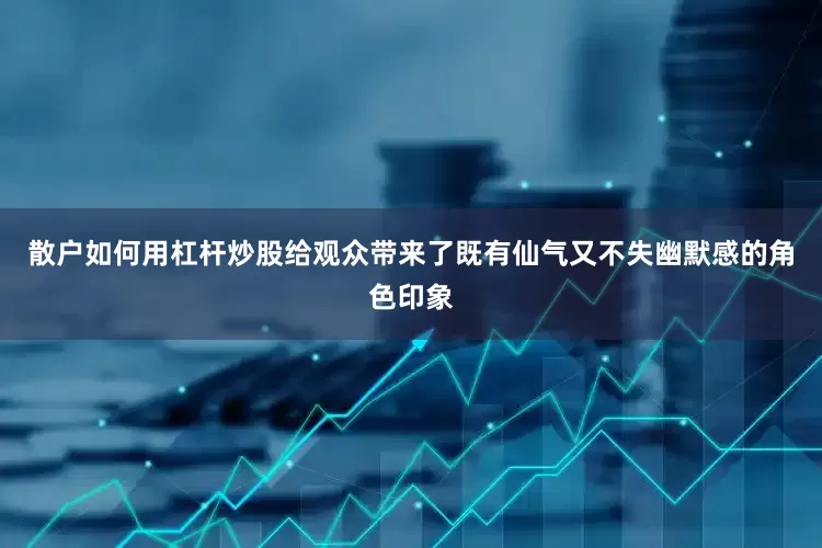 散户如何用杠杆炒股给观众带来了既有仙气又不失幽默感的角色印象