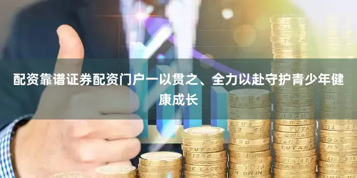 配资靠谱证券配资门户一以贯之、全力以赴守护青少年健康成长