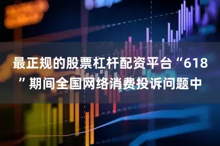最正规的股票杠杆配资平台“618”期间全国网络消费投诉问题中