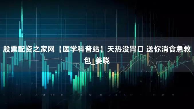股票配资之家网【医学科普站】天热没胃口 送你消食急救包_姜晓