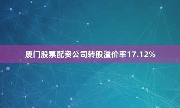 厦门股票配资公司转股溢价率17.12%