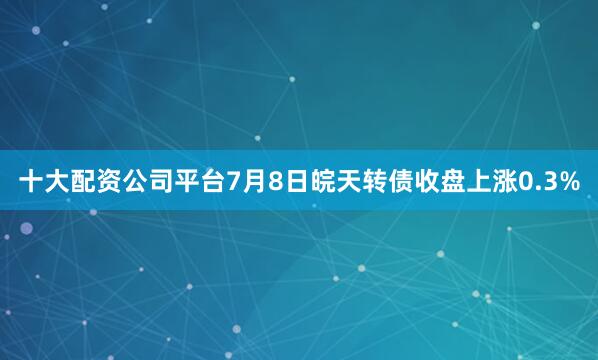 十大配资公司平台7月8日皖天转债收盘上涨0.3%