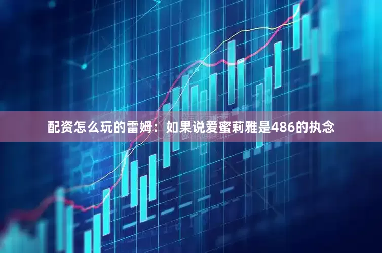 配资怎么玩的雷姆：如果说爱蜜莉雅是486的执念