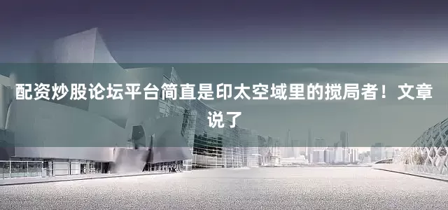配资炒股论坛平台简直是印太空域里的搅局者！文章说了