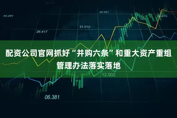 配资公司官网抓好“并购六条”和重大资产重组管理办法落实落地