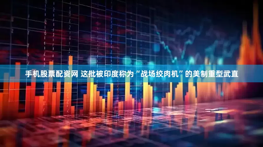 手机股票配资网 这批被印度称为“战场绞肉机”的美制重型武直