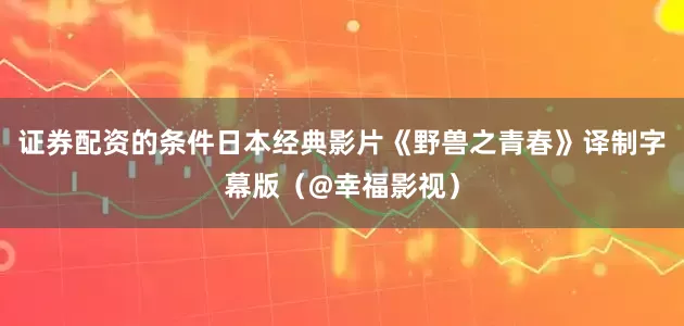 证券配资的条件日本经典影片《野兽之青春》译制字幕版（@幸福影视）