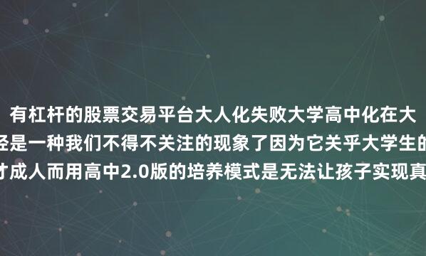 有杠杆的股票交易平台大人化失败大学高中化在大学文凭成标配的现在已经是一种我们不得不关注的现象了因为它关乎大学生的培养关乎孩子的成才成人而用高中2.0版的培养模式是无法让孩子实现真正的成人只有当我们改变固定单一的学习模式、评价标准、培养方式机械化、保姆化的管理方式大学生才可能真正成人发布于：广东省