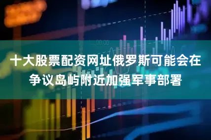十大股票配资网址俄罗斯可能会在争议岛屿附近加强军事部署
