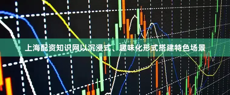 上海配资知识网以沉浸式、趣味化形式搭建特色场景