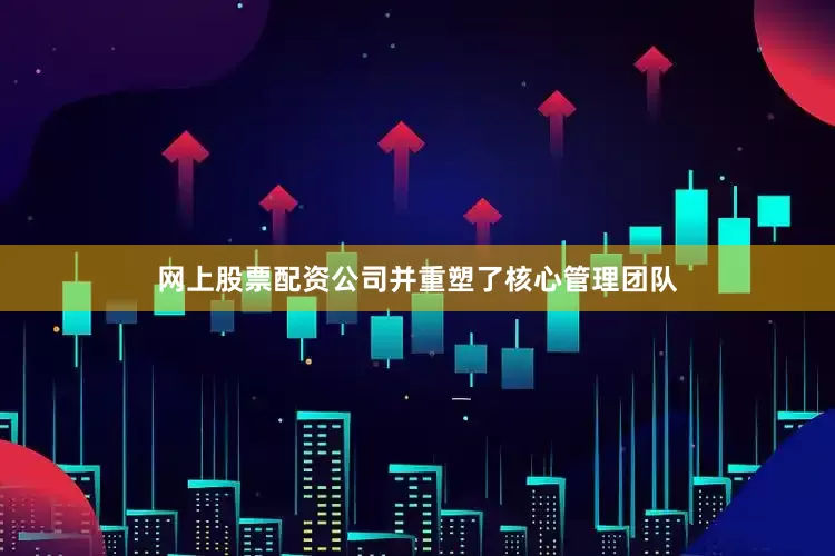 网上股票配资公司并重塑了核心管理团队