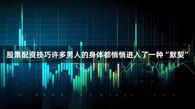 股票配资技巧许多男人的身体都悄悄进入了一种“默契”